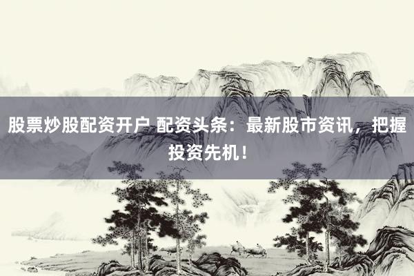 股票炒股配资开户 配资头条：最新股市资讯，把握投资先机！