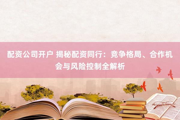 配资公司开户 揭秘配资同行：竞争格局、合作机会与风险控制全解析