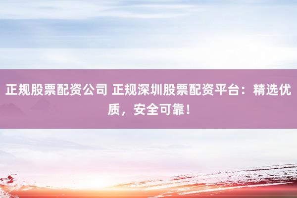正规股票配资公司 正规深圳股票配资平台：精选优质，安全可靠！