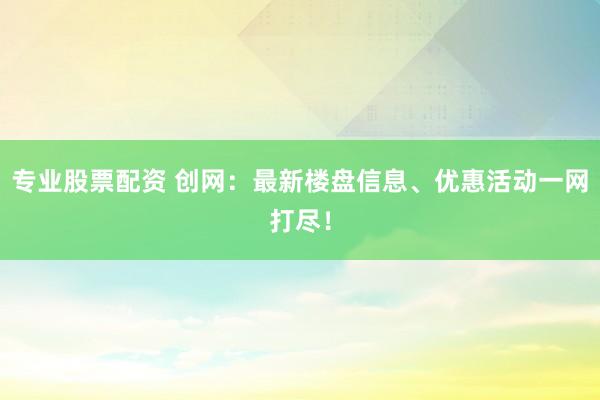 专业股票配资 创网：最新楼盘信息、优惠活动一网打尽！