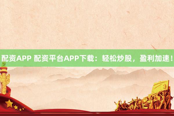 配资APP 配资平台APP下载：轻松炒股，盈利加速！