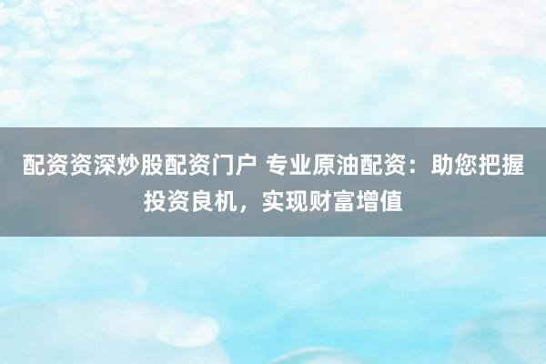 配资资深炒股配资门户 专业原油配资：助您把握投资良机，实现财富增值