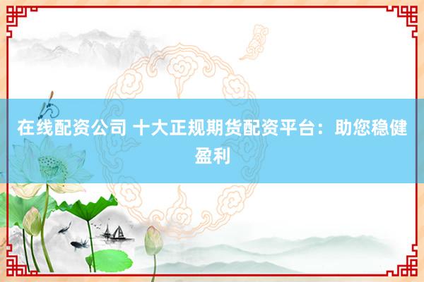 在线配资公司 十大正规期货配资平台：助您稳健盈利