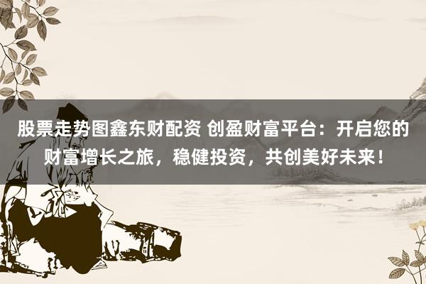 股票走势图鑫东财配资 创盈财富平台：开启您的财富增长之旅，稳健投资，共创美好未来！