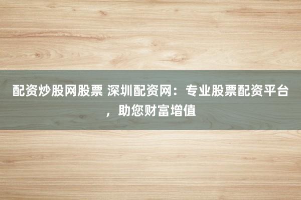 配资炒股网股票 深圳配资网：专业股票配资平台，助您财富增值