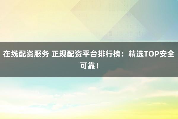 在线配资服务 正规配资平台排行榜：精选TOP安全可靠！
