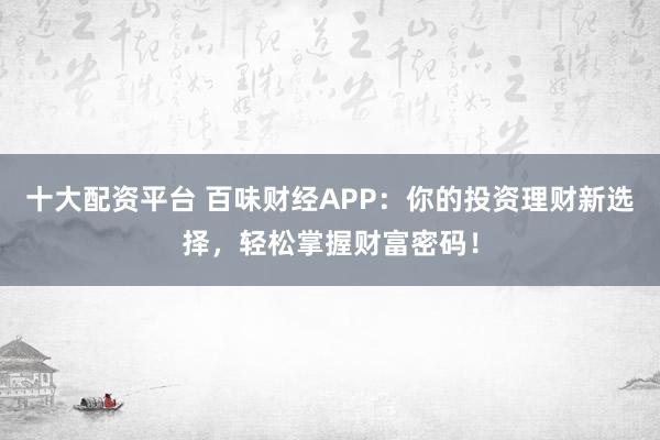 十大配资平台 百味财经APP：你的投资理财新选择，轻松掌握财富密码！