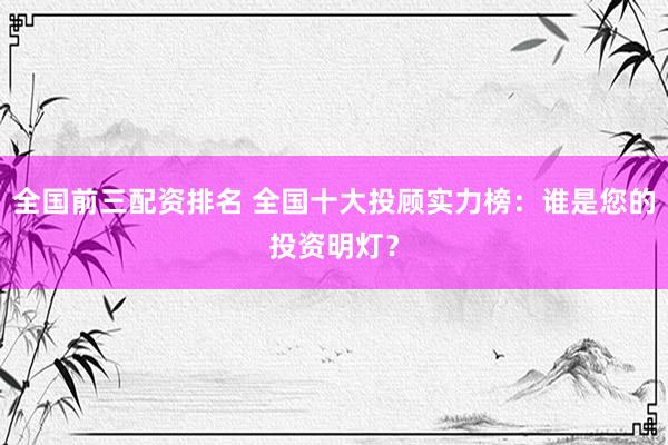 全国前三配资排名 全国十大投顾实力榜:谁是您的投资明灯?