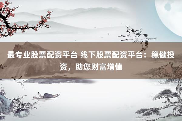 最专业股票配资平台 线下股票配资平台：稳健投资，助您财富增值