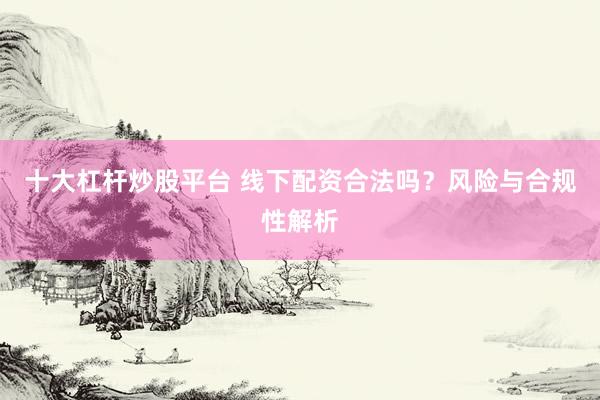 十大杠杆炒股平台 线下配资合法吗？风险与合规性解析