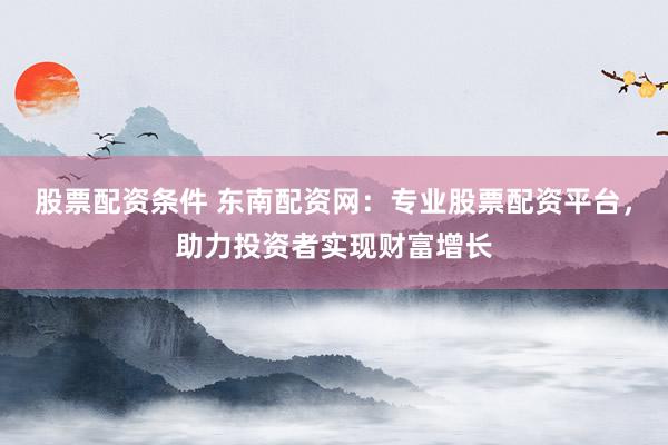 股票配资条件 东南配资网：专业股票配资平台，助力投资者实现财富增长