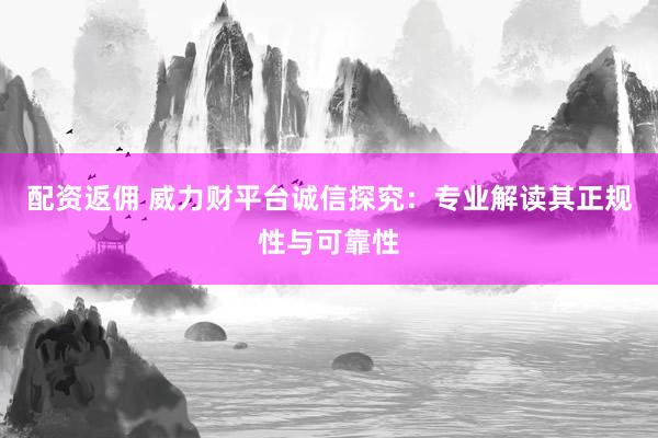 配资返佣 威力财平台诚信探究：专业解读其正规性与可靠性