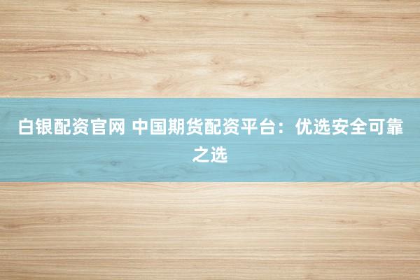 白银配资官网 中国期货配资平台：优选安全可靠之选