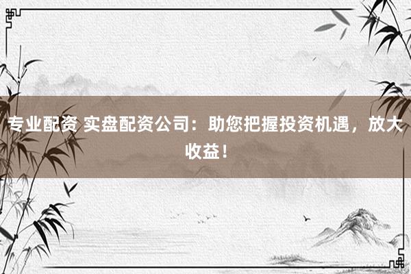 专业配资 实盘配资公司：助您把握投资机遇，放大收益！