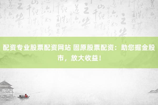 配资专业股票配资网站 固原股票配资：助您掘金股市，放大收益！