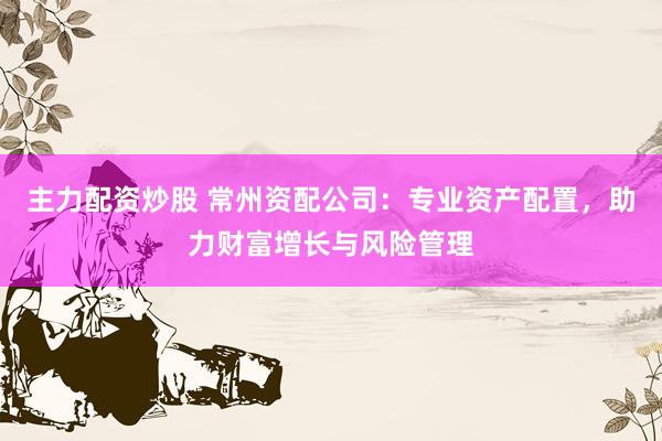 主力配资炒股 常州资配公司：专业资产配置，助力财富增长与风险管理