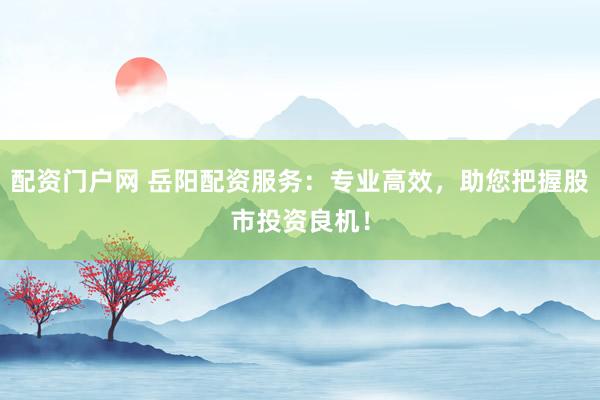 配资门户网 岳阳配资服务：专业高效，助您把握股市投资良机！