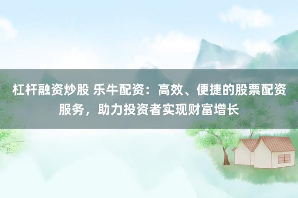 杠杆融资炒股 乐牛配资：高效、便捷的股票配资服务，助力投资者实现财富增长
