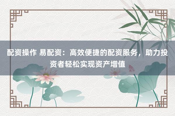 配资操作 易配资：高效便捷的配资服务，助力投资者轻松实现资产增值