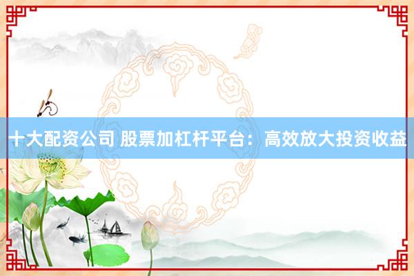 十大配资公司 股票加杠杆平台：高效放大投资收益