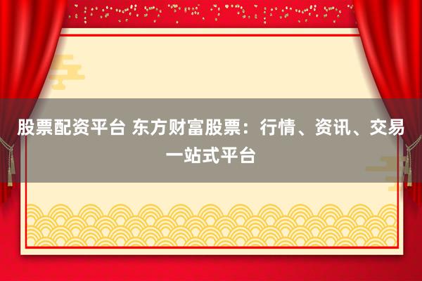 股票配资平台 东方财富股票:行情、资讯、交易一站式平台