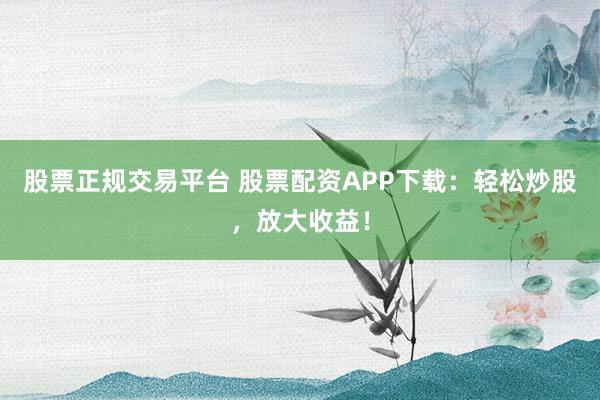 股票正规交易平台 股票配资APP下载:轻松炒股,放大收益!