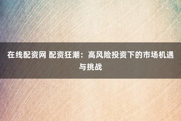 在线配资网 配资狂潮:高风险投资下的市场机遇与挑战