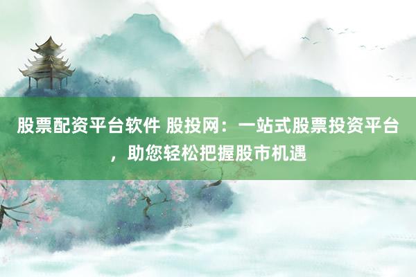 股票配资平台软件 股投网：一站式股票投资平台，助您轻松把握股市机遇