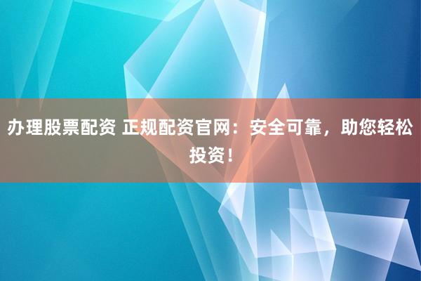 办理股票配资 正规配资官网：安全可靠，助您轻松投资！