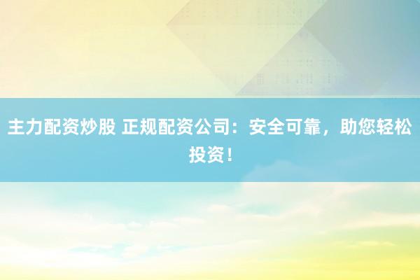 主力配资炒股 正规配资公司：安全可靠，助您轻松投资！