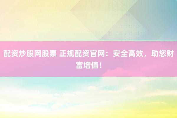 配资炒股网股票 正规配资官网：安全高效，助您财富增值！