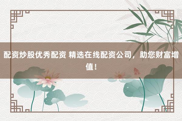 配资炒股优秀配资 精选在线配资公司，助您财富增值！