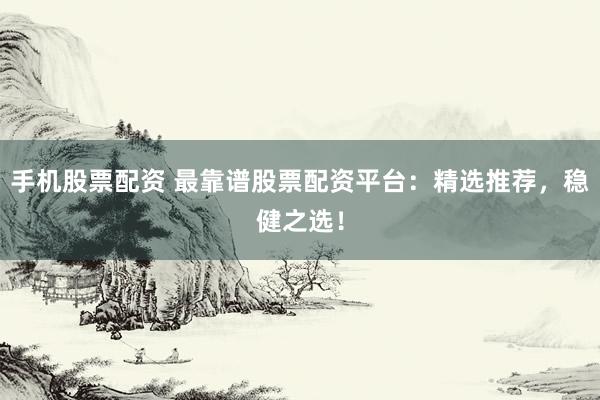 手机股票配资 最靠谱股票配资平台：精选推荐，稳健之选！