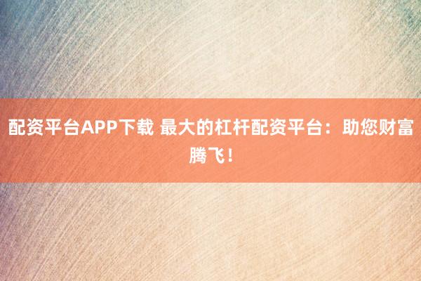 配资平台APP下载 最大的杠杆配资平台：助您财富腾飞！
