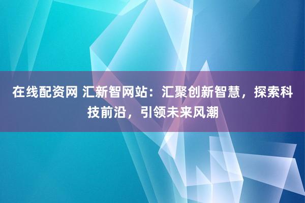 在线配资网 汇新智网站：汇聚创新智慧，探索科技前沿，引领未来风潮