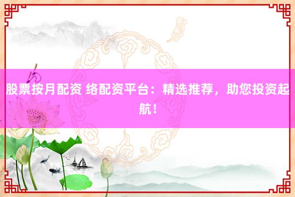 股票按月配资 络配资平台：精选推荐，助您投资起航！