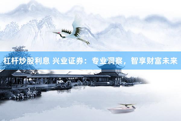 杠杆炒股利息 兴业证券：专业洞察，智享财富未来
