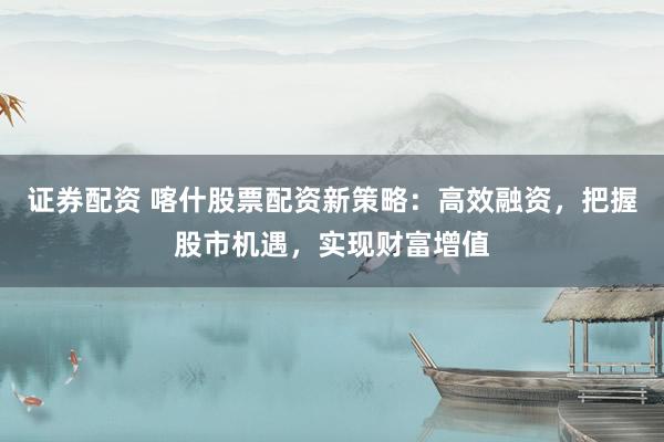 证券配资 喀什股票配资新策略：高效融资，把握股市机遇，实现财富增值