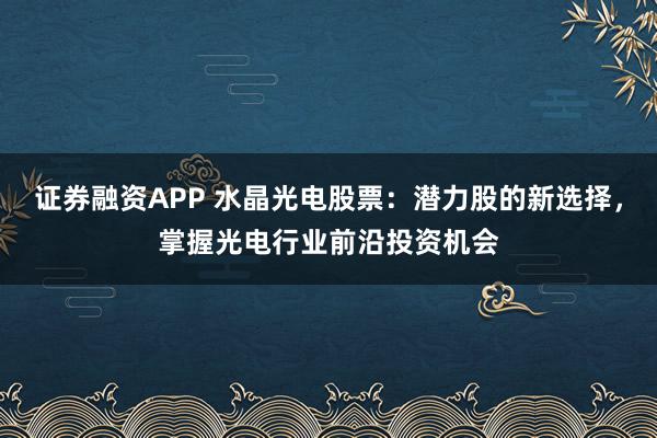 证券融资APP 水晶光电股票：潜力股的新选择，掌握光电行业前沿投资机会