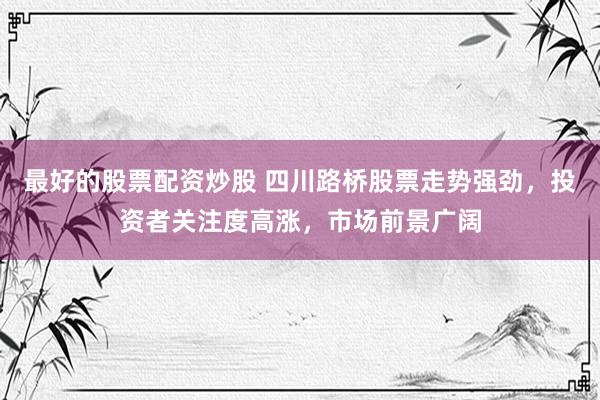 最好的股票配资炒股 四川路桥股票走势强劲，投资者关注度高涨，市场前景广阔