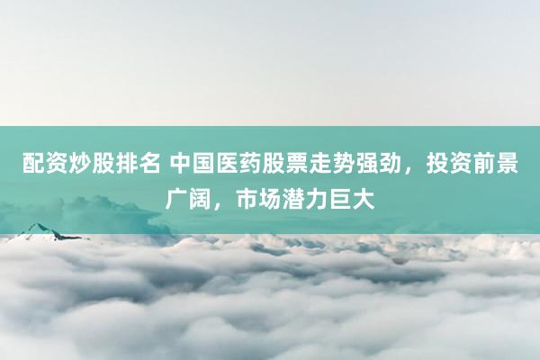 配资炒股排名 中国医药股票走势强劲，投资前景广阔，市场潜力巨大