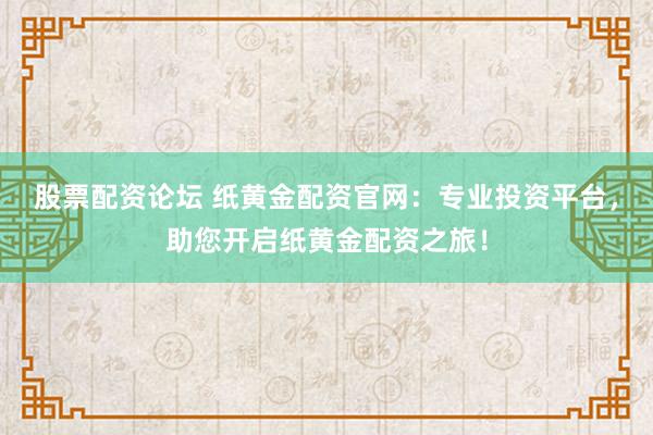 股票配资论坛 纸黄金配资官网：专业投资平台，助您开启纸黄金配资之旅！