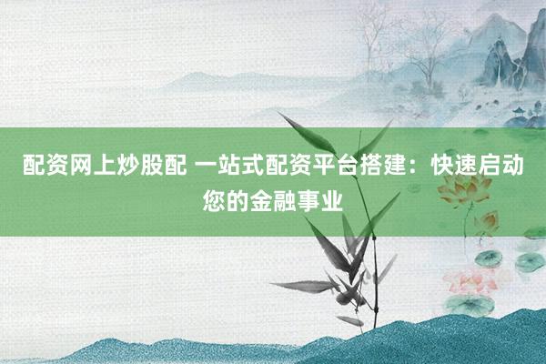 配资网上炒股配 一站式配资平台搭建：快速启动您的金融事业
