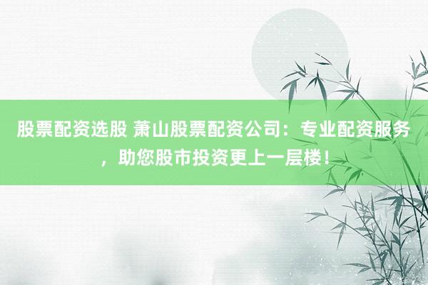 股票配资选股 萧山股票配资公司：专业配资服务，助您股市投资更上一层楼！