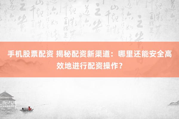 手机股票配资 揭秘配资新渠道：哪里还能安全高效地进行配资操作？