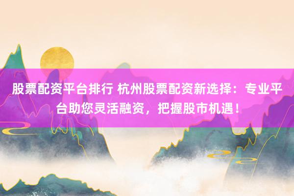 股票配资平台排行 杭州股票配资新选择：专业平台助您灵活融资，把握股市机遇！