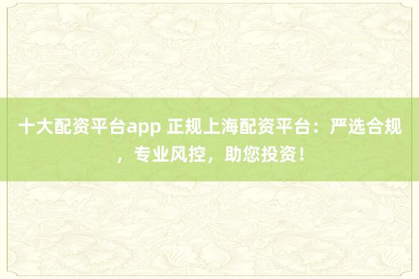 十大配资平台app 正规上海配资平台：严选合规，专业风控，助您投资！