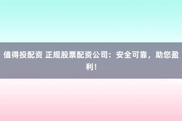值得投配资 正规股票配资公司：安全可靠，助您盈利！