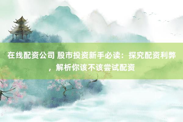 在线配资公司 股市投资新手必读：探究配资利弊，解析你该不该尝试配资