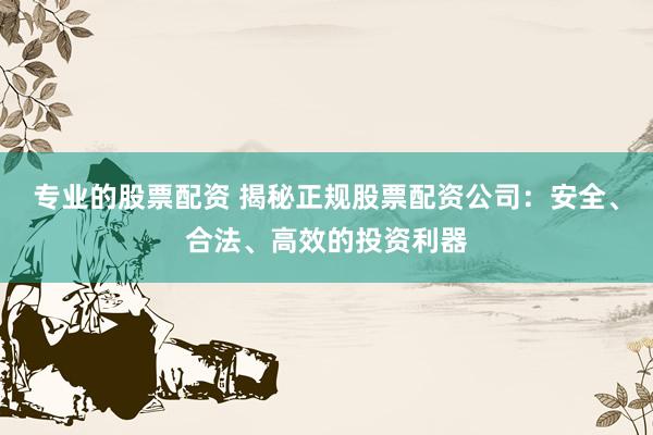 专业的股票配资 揭秘正规股票配资公司：安全、合法、高效的投资利器